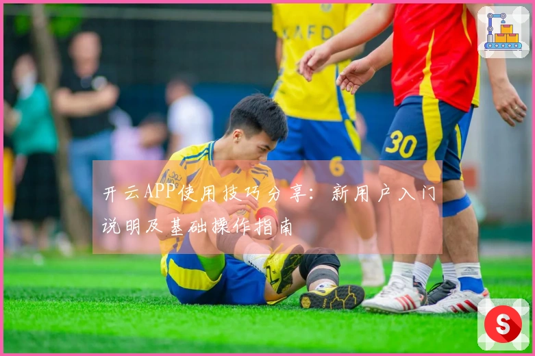 开云APP使用技巧分享:新用户入门说明及基础操作指南